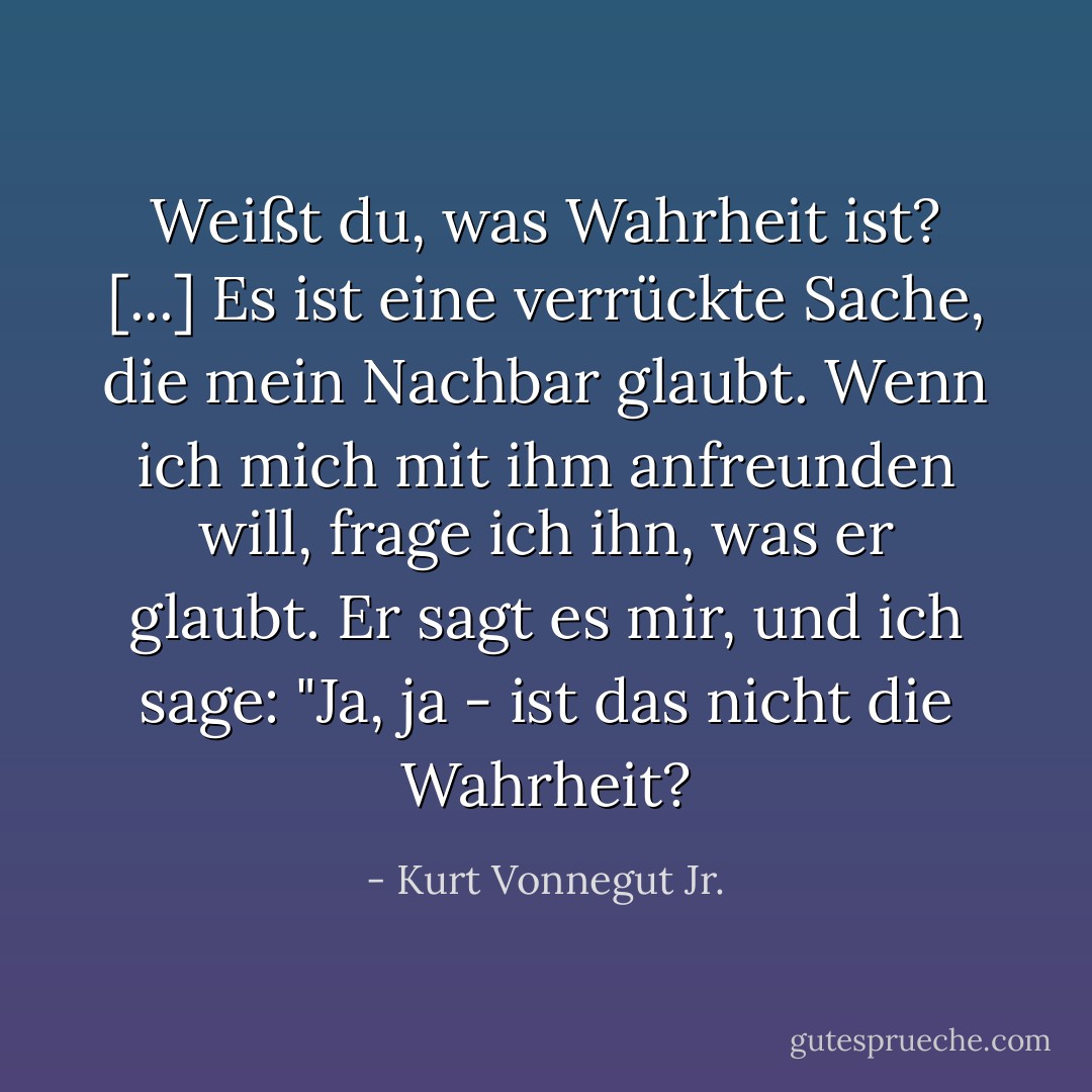 Weißt du, was Wahrheit ist? [...] Es ist eine verrückte Sache, die mein Nachbar glaubt. Wenn ich mich mit ihm anfreunden will, frage ich ihn, was er glaubt. Er sagt es mir, und ich sage: "Ja, ja - ist das nicht die Wahrheit? - Kurt Vonnegut Jr.<