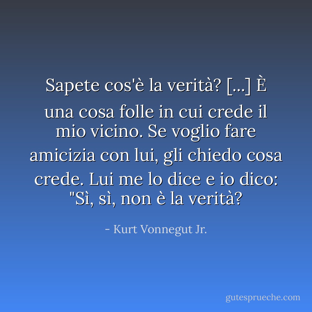 Sapete cos'è la verità? [...] È una cosa folle in cui crede il mio vicino. Se voglio fare amicizia con lui, gli chiedo cosa crede. Lui me lo dice e io dico: "Sì, sì, non è la verità? - Kurt Vonnegut Jr.