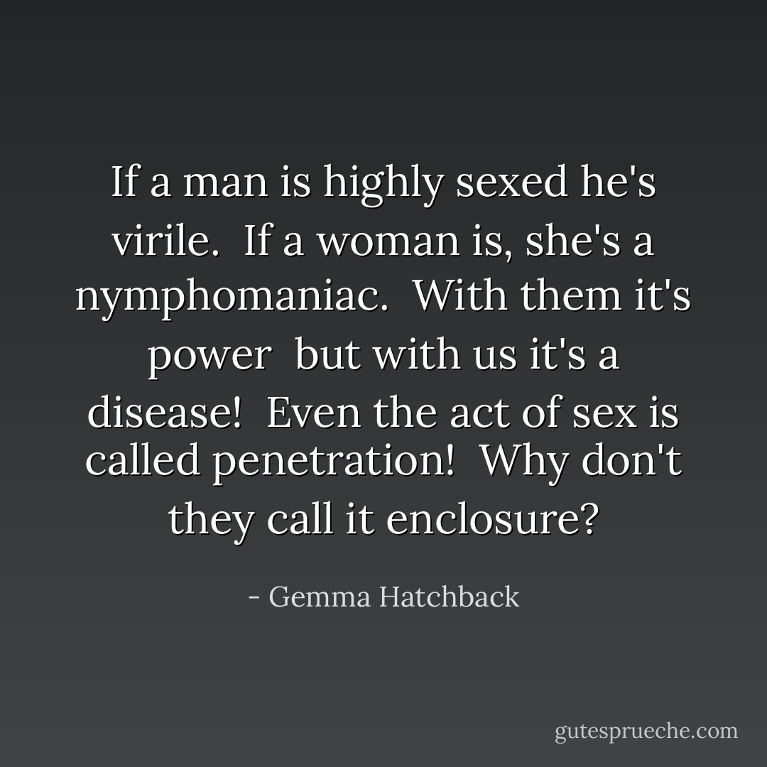 If a man is highly sexed he's virile. <br />If a woman is, she's a nymphomaniac. <br />With them it's power <br />but with us it's a disease! <br />Even the act of sex is called penetration! <br />Why don't they call it enclosure? - Gemma Hatchback