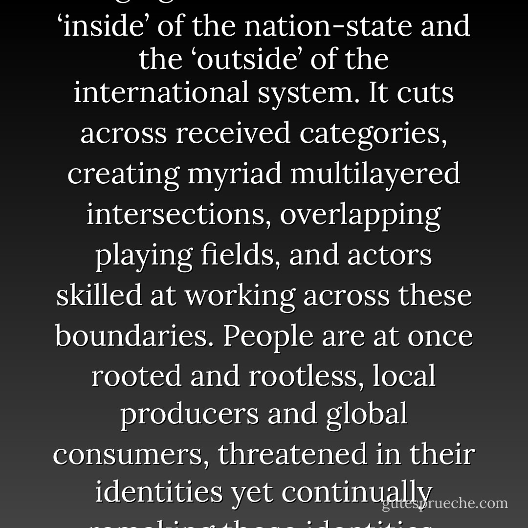 Globalization is not just about changing relations between the ‘inside’ of the nation-state and the ‘outside’ of the international system. It cuts across received categories, creating myriad multilayered intersections, overlapping playing fields, and actors skilled at working across these boundaries. People are at once rooted and rootless, local producers and global consumers, threatened in their identities yet continually remaking those identities. - Philip G. Cerny
