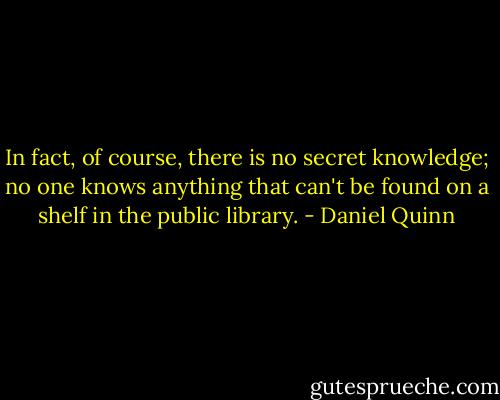 In fact, of course, there is no secret knowledge; no one knows anything that can't be found on a shelf in the public library. - Daniel Quinn