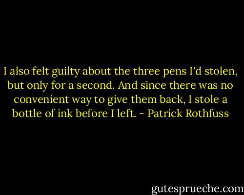 I also felt guilty about the three pens I'd stolen, but only for a second. And since there was no convenient way to give them back, I stole a bottle of ink before I left. - Patrick Rothfuss
