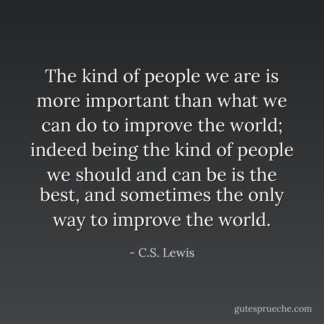 The kind of people we are is more important than what we can do to improve the world; indeed being the kind of people we should and can be is the best, and sometimes the only way to improve the world. - C.S. Lewis