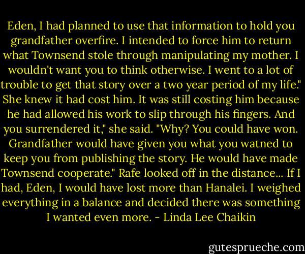 Eden, I had planned to use that information to hold you grandfather overfire. I intended to force him to return what Townsend stole through manipulating my mother. I wouldn't want you to think otherwise. I went to a lot of trouble to get that story over a two year period of my life."<br />She knew it had cost him. It was still costing him because he had allowed his work to slip through his fingers.<br />And you surrendered it," she said. "Why? You could have won. Grandfather would have given you what you watned to keep you from publishing the story. He would have made Townsend cooperate."<br />Rafe looked off in the distance...<br />If I had, Eden, I would have lost more than Hanalei. I weighed everything in a balance and decided there was something I wanted even more. - Linda Lee Chaikin