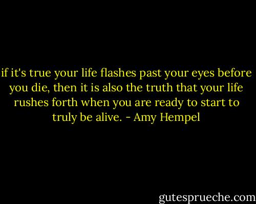 if it's true your life flashes past your eyes before you die, then it is also the truth that your life rushes forth when you are ready to start to truly be alive. - Amy Hempel
