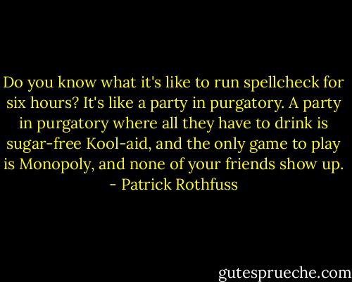 Do you know what it's like to run spellcheck for six hours? It's like a party in purgatory. A party in purgatory where all they have to drink is sugar-free Kool-aid, and the only game to play is Monopoly, and none of your friends show up. - Patrick Rothfuss