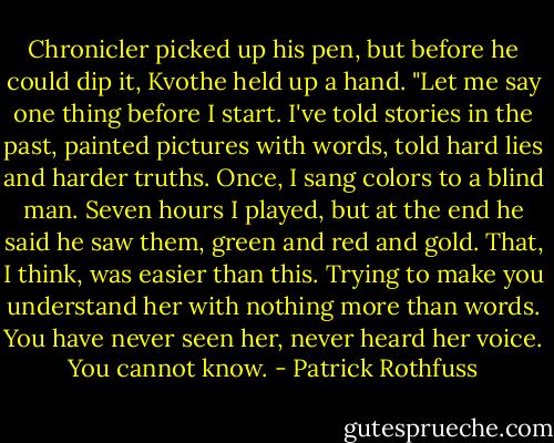 Chronicler picked up his pen, but before he could dip it, Kvothe held up a hand. "Let me say one thing before I start. I've told stories in the past, painted pictures with words, told hard lies and harder truths. Once, I sang colors to a blind man. Seven hours I played, but at the end he said he saw them, green and red and gold. That, I think, was easier than this. Trying to make you understand her with nothing more than words. You have never seen her, never heard her voice. You cannot know. - Patrick Rothfuss