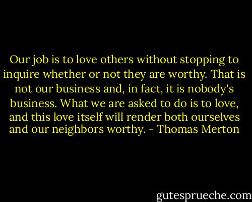 Our job is to love others without stopping to inquire whether or not they are worthy. That is not our business and, in fact, it is nobody's business. What we are asked to do is to love, and this love itself will render both ourselves and our neighbors worthy. - Thomas Merton