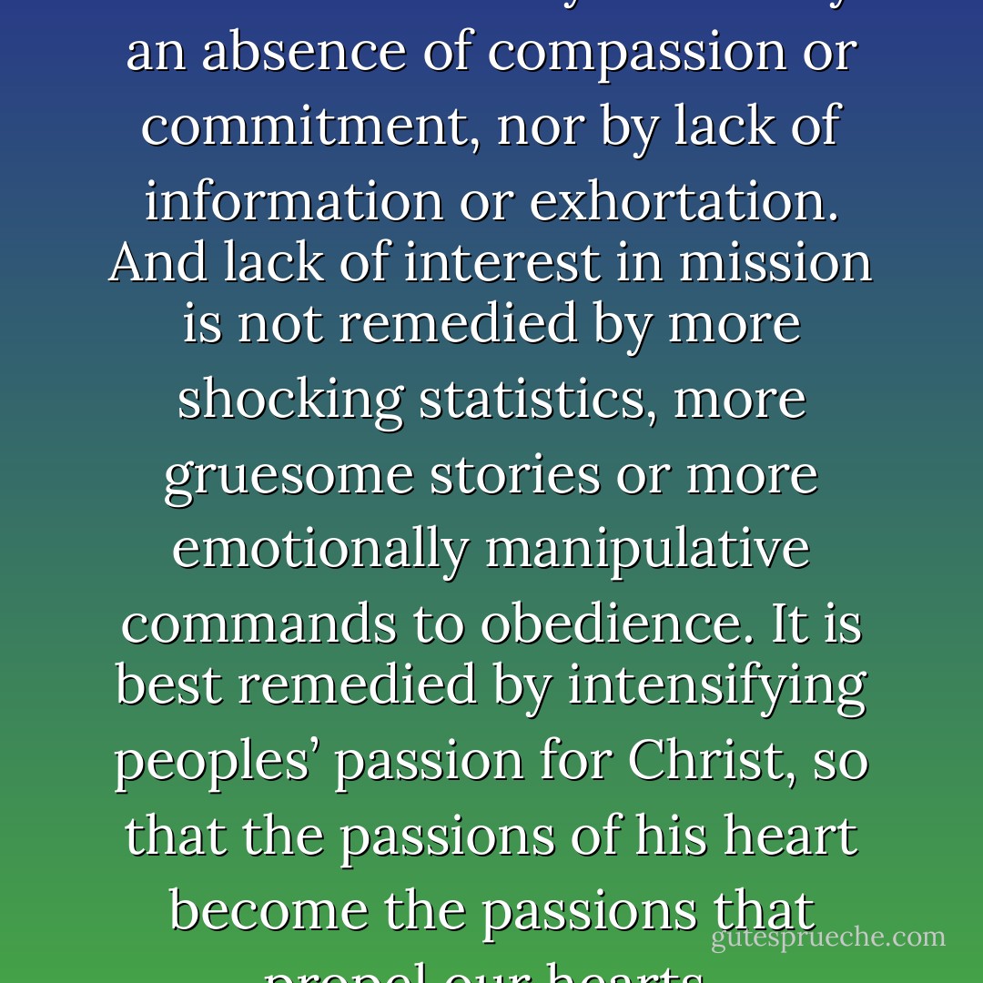 Lack of interest in mission is not fundamentally caused by an absence of compassion or commitment, nor by lack of information or exhortation. And lack of interest in mission is not remedied by more shocking statistics, more gruesome stories or more emotionally manipulative commands to obedience. It is best remedied by intensifying peoples’ passion for Christ, so that the passions of his heart become the passions that propel our hearts. - Tim A. Dearborn