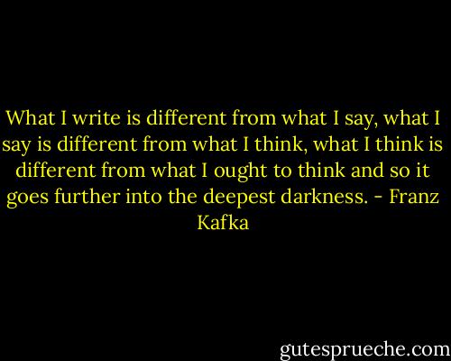 What I write is different from what I say, what I say is different from what I think, what I think is different from what I ought to think and so it goes further into the deepest darkness. - Franz Kafka