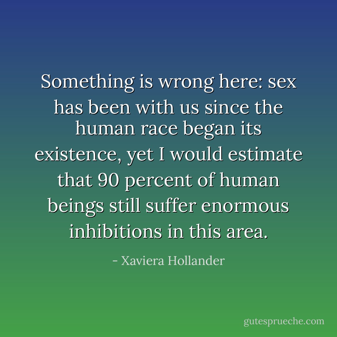 Something is wrong here: sex has been with us since the human race began its existence, yet I would estimate that 90 percent of human beings still suffer enormous inhibitions in this area. - Xaviera Hollander