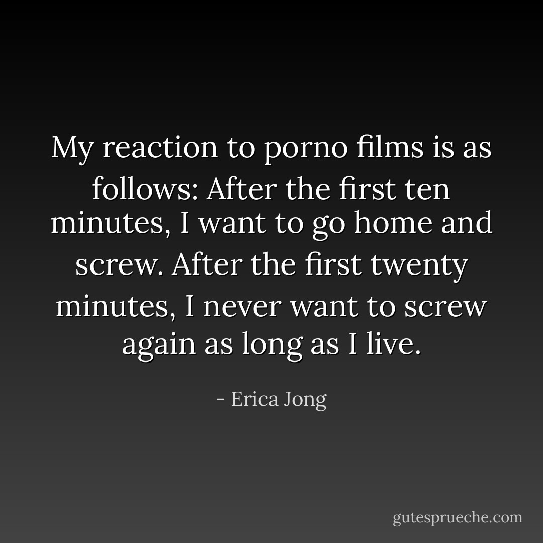 My reaction to porno films is as follows: After the first ten minutes, I want to go home and screw. After the first twenty minutes, I never want to screw again as long as I live. - Erica Jong