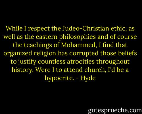While I respect the Judeo-Christian ethic, as well as the eastern philosophies and of course the teachings of Mohammed, I find that organized religion has corrupted those beliefs to justify countless atrocities throughout history. Were I to attend church, I'd be a hypocrite. - Hyde
