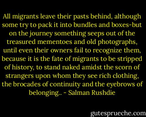 All migrants leave their pasts behind, although some try to pack it into bundles and boxes-but on the journey something seeps out of the treasured mementoes and old photographs, until even their owners fail to recognize them, because it is the fate of migrants to be stripped of history, to stand naked amidst the scorn of strangers upon whom they see rich clothing, the brocades of continuity and the eyebrows of belonging.. - Salman Rushdie