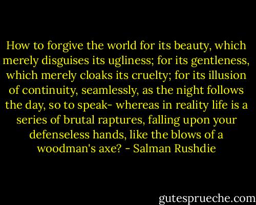 How to forgive the world for its beauty, which merely disguises its ugliness; for its gentleness, which merely cloaks its cruelty; for its illusion of continuity, seamlessly, as the night follows the day, so to speak- whereas in reality life is a series of brutal raptures, falling upon your defenseless hands, like the blows of a woodman's axe? - Salman Rushdie