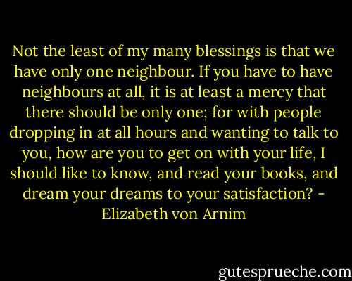Not the least of my many blessings is that we have only one neighbour. If you have to have neighbours at all, it is at least a mercy that there should be only one; for with people dropping in at all hours and wanting to talk to you, how are you to get on with your life, I should like to know, and read your books, and dream your dreams to your satisfaction? - Elizabeth von Arnim
