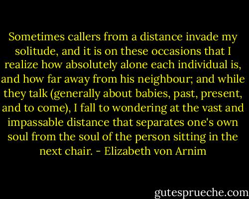 Sometimes callers from a distance invade my solitude, and it is on these occasions that I realize how absolutely alone each individual is, and how far away from his neighbour; and while they talk (generally about babies, past, present, and to come), I fall to wondering at the vast and impassable distance that separates one's own soul from the soul of the person sitting in the next chair. - Elizabeth von Arnim