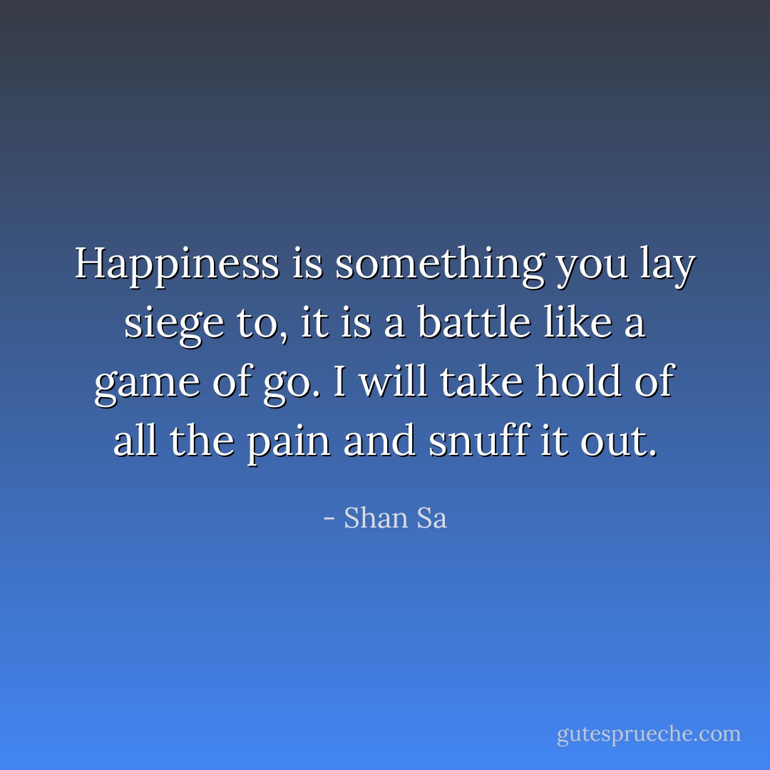Happiness is something you lay siege to, it is a battle like a game of go. I will take hold of all the pain and snuff it out. - Shan Sa