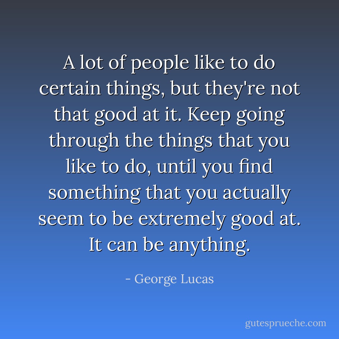 A lot of people like to do certain things, but they're not<br />that good at it. Keep going through the things that you like<br />to do, until you find something that you actually seem to be<br />extremely good at. It can be anything. - George Lucas