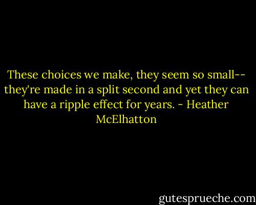 These choices we make, they seem so small-- they're made in a split second and yet they can have a ripple effect for years. - Heather McElhatton