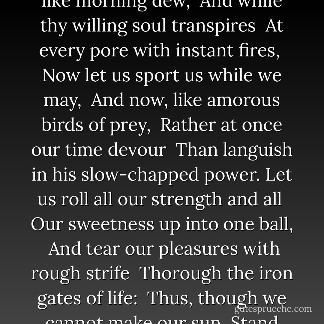 Now therefore, while the youthful hue <br />Sits on thy skin like morning dew, <br />And while thy willing soul transpires <br />At every pore with instant fires, <br />Now let us sport us while we may, <br />And now, like amorous birds of prey, <br />Rather at once our time devour <br />Than languish in his slow-chapped power.<br />Let us roll all our strength and all <br />Our sweetness up into one ball, <br />And tear our pleasures with rough strife <br />Thorough the iron gates of life: <br />Thus, though we cannot make our sun <br />Stand still, yet we will make him run. - Andrew Marvell