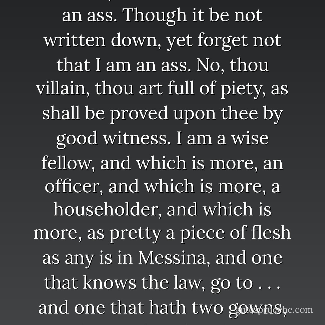 Dost thou not suspect my place? Dost thou not suspect my years? O that he were here to write me down an ass! But masters, remember that I am an ass. Though it be not written down, yet forget not that I am an ass. No, thou villain, thou art full of piety, as shall be proved upon thee by good witness. I am a wise fellow, and which is more, an officer, and which is more, a householder, and which is more, as pretty a piece of flesh as any is in Messina, and one that knows the law, go to . . . and one that hath two gowns, and everything handsome about him. Bring him away. O that I had been writ down an ass! - William Shakespeare