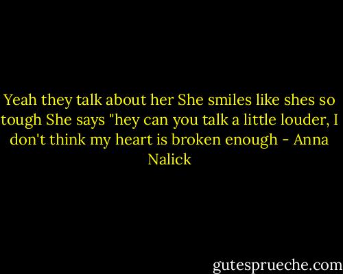 Yeah they talk about her<br />She smiles like shes so tough<br />She says "hey can you talk a little louder, I don't think my heart is broken enough - Anna Nalick