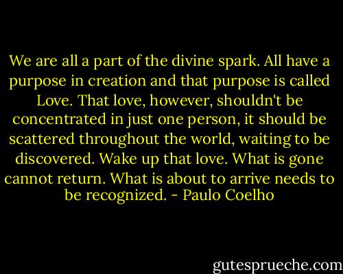 We are all a part of the divine spark. All have a purpose in creation and that purpose is called Love. That love, however, shouldn't be concentrated in just one person, it should be scattered throughout the world, waiting to be discovered. Wake up that love. What is gone cannot return. What is about to arrive needs to be recognized. - Paulo Coelho