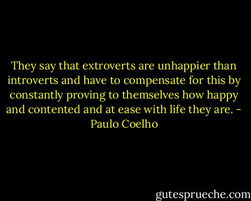 They say that extroverts are unhappier than introverts and have to compensate for this by constantly proving to themselves how happy and contented and at ease with life they are. - Paulo Coelho