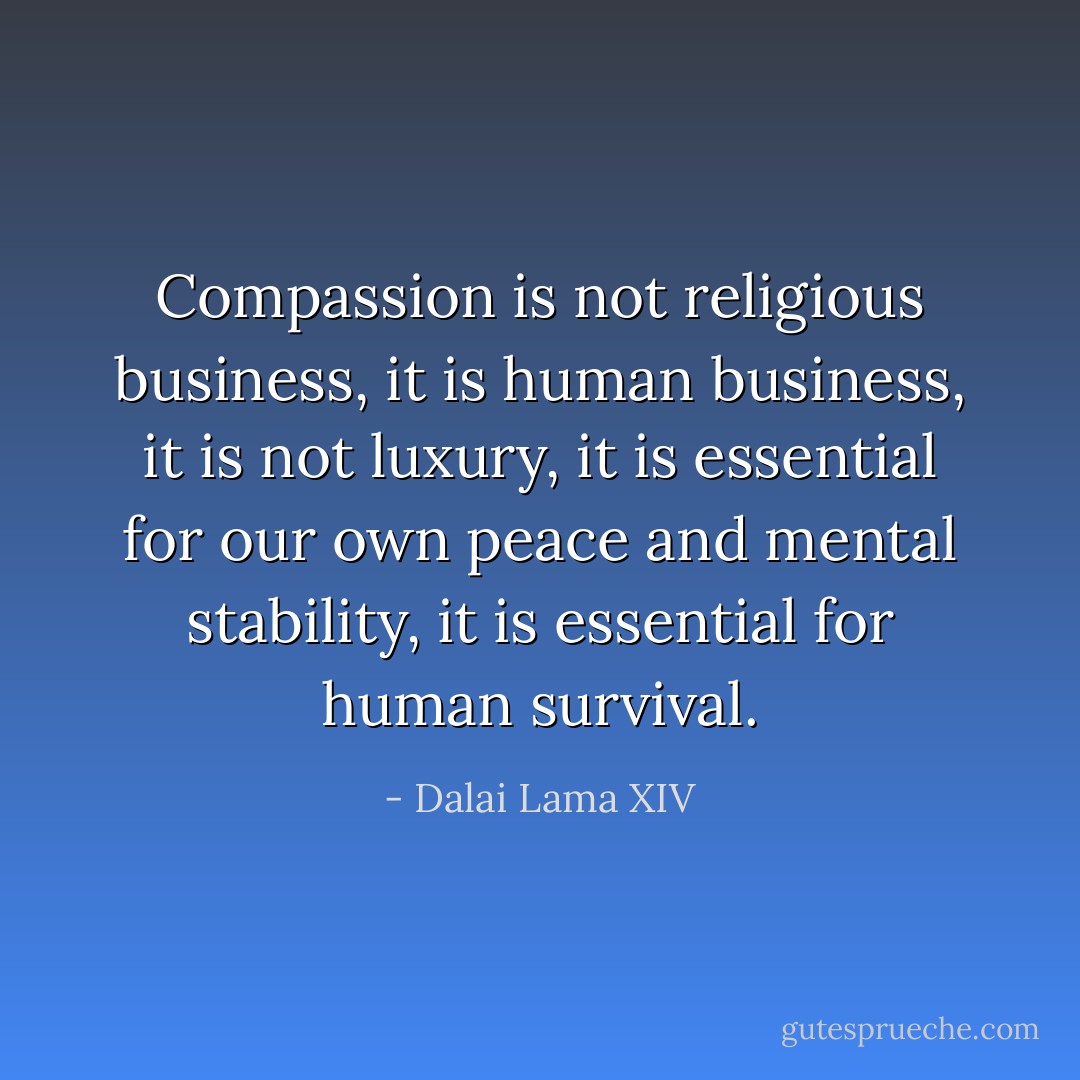 Compassion is not religious business, it is human business, it is not luxury, it is essential for our own peace and mental stability, it is essential for human survival. - Dalai Lama XIV