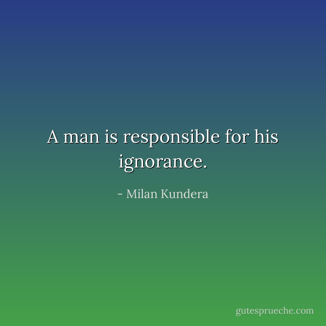 A man is responsible for his ignorance. - Milan Kundera