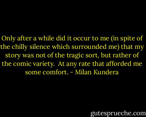 Only after a while did it occur to me (in spite of the chilly silence which surrounded me) that my story was not of the tragic sort, but rather of the comic variety.<br /><br />At any rate that afforded me some comfort. - Milan Kundera
