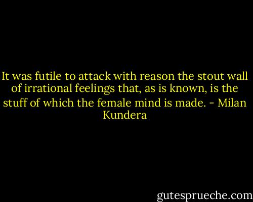 It was futile to attack with reason the stout wall of irrational feelings that, as is known, is the stuff of which the female mind is made. - Milan Kundera