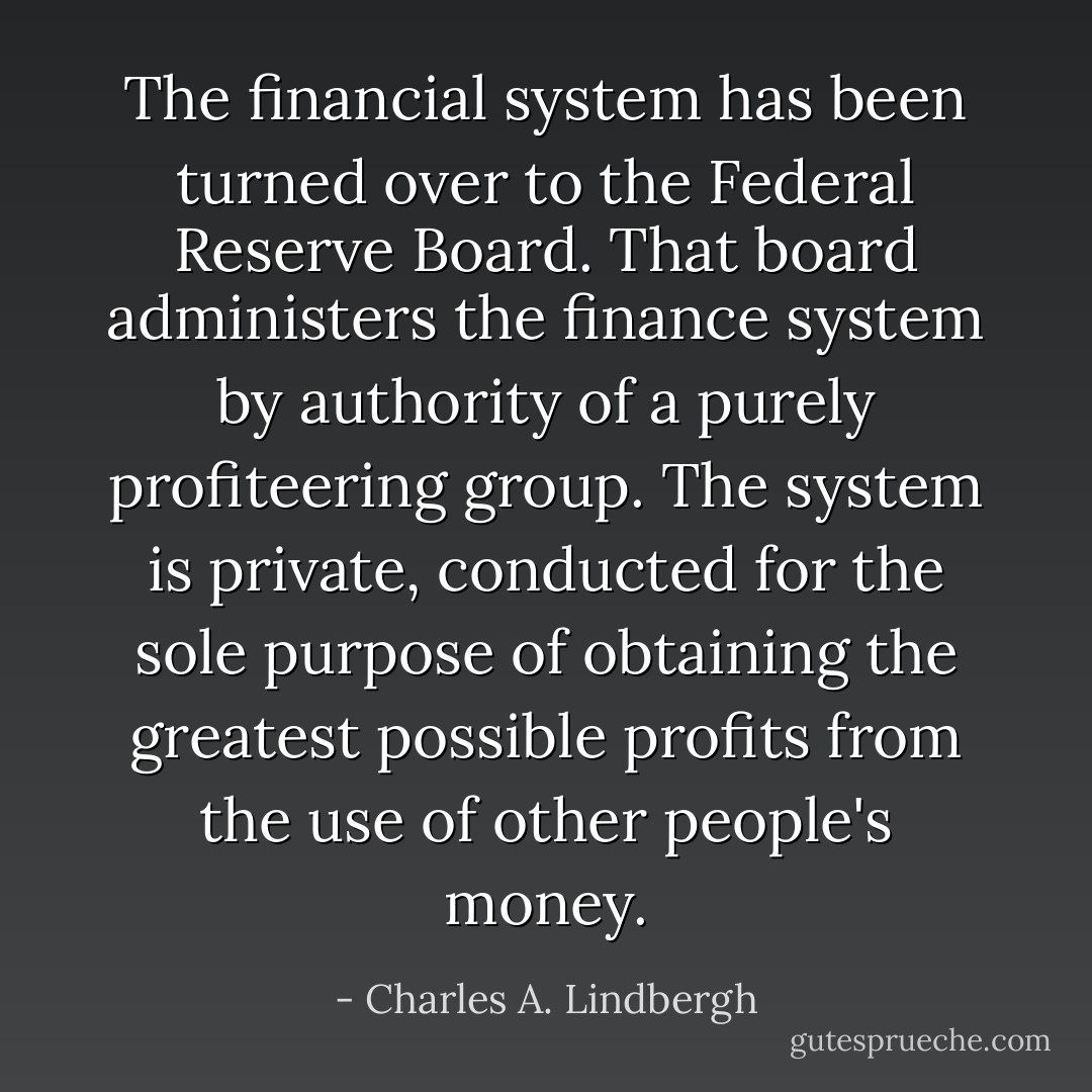 The financial system has been turned over to the Federal Reserve Board. That board administers the finance system by authority of a purely profiteering group. The system is private, conducted for the sole purpose of obtaining the greatest possible profits from the use of other people's money. - Charles A. Lindbergh