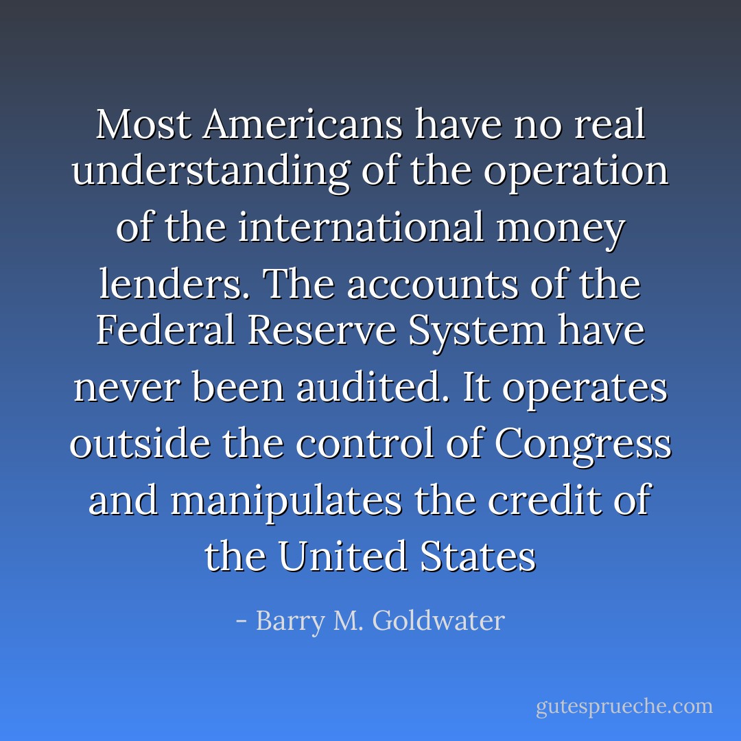 Most Americans have no real understanding of the operation of the international money lenders. The accounts of the Federal Reserve System have never been audited. It operates outside the control of Congress and manipulates the credit of the United States - Barry M. Goldwater