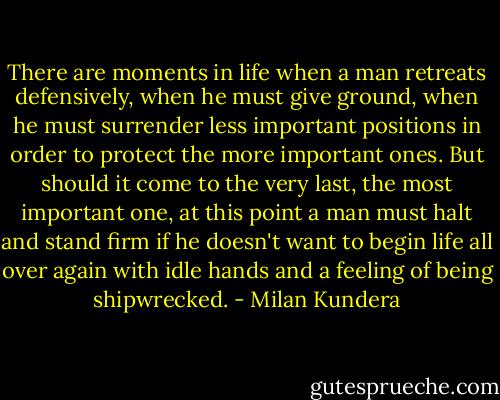 There are moments in life when a man retreats defensively, when he must give ground, when he must surrender less important positions in order to protect the more important ones. But should it come to the very last, the most important one, at this point a man must halt and stand firm if he doesn't want to begin life all over again with idle hands and a feeling of being shipwrecked. - Milan Kundera