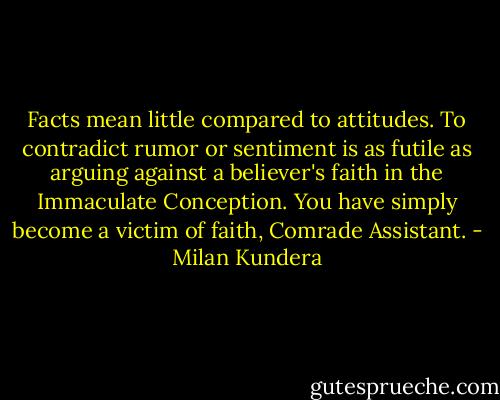 Facts mean little compared to attitudes. To contradict rumor or sentiment is as futile as arguing against a believer's faith in the Immaculate Conception. You have simply become a victim of faith, Comrade Assistant. - Milan Kundera