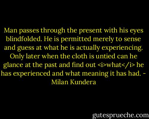 Man passes through the present with his eyes blindfolded. He is permitted merely to sense and guess at what he is actually experiencing. Only later when the cloth is untied can he glance at the past and find out <i>what</i> he has experienced and what meaning it has had. - Milan Kundera