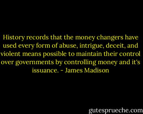 History records that the money changers have used every form of abuse, intrigue, deceit, and violent means possible to maintain their control over governments by controlling money and it's issuance. - James Madison