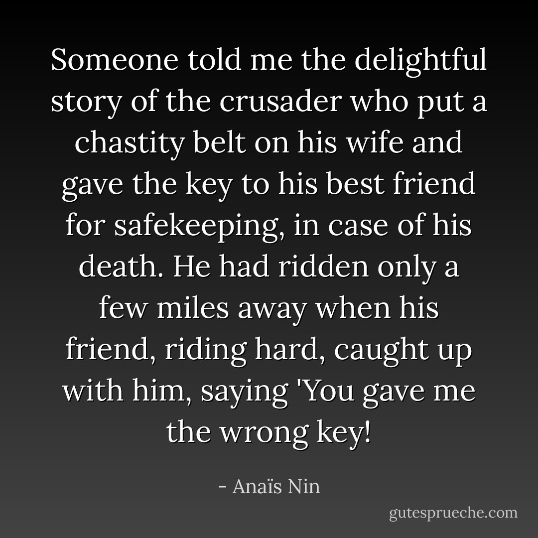 Someone told me the delightful story of the crusader who put a chastity belt on his wife and gave the key to his best friend for safekeeping, in case of his death. He had ridden only a few miles away when his friend, riding hard, caught up with him, saying 'You gave me the wrong key! - Anaïs Nin