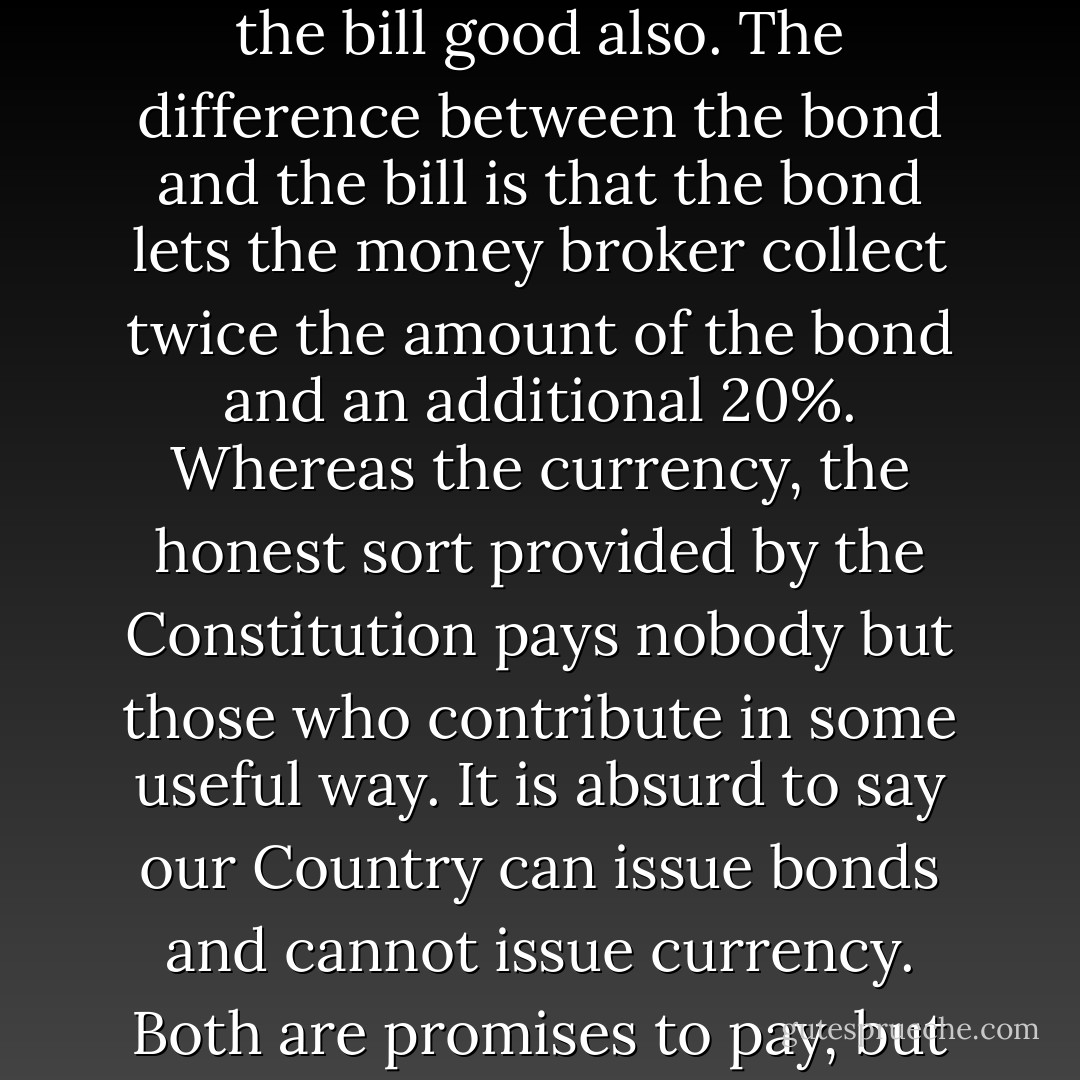 People who will not turn a shovel full of dirt on the project nor contribute a pound of material, will collect more money from the United States than will the People who supply all the material and do all the work. This is the terrible thing about interest ...But here is the point: If the Nation can issue a dollar bond it can issue a dollar bill. The element that makes the bond good makes the bill good also. The difference between the bond and the bill is that the bond lets the money broker collect twice the amount of the bond and an additional 20%. Whereas the currency, the honest sort provided by the Constitution pays nobody but those who contribute in some useful way. It is absurd to say our Country can issue bonds and cannot issue currency. Both are promises to pay, but one fattens the usurer and the other helps the People. If the currency issued by the People were no good, then the bonds would be no good, either. It is a terrible situation when the Government, to insure the National Wealth, must go in debt and submit to ruinous interest charges at the hands of men who control the fictitious value of gold. - Thomas A. Edison