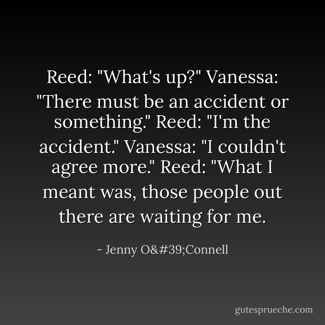 Reed: "What's up?"<br />Vanessa: "There must be an accident or something."<br />Reed: "I'm the accident."<br />Vanessa: "I couldn't agree more."<br />Reed: "What I meant was, those people out there are waiting for me. - Jenny O'Connell