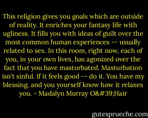 This religion gives you goals which are outside of reality. It enriches your fantasy life with ugliness. It fills you with ideas of guilt over the most common human experiences -- usually related to sex. In this room, right now, each of you, in your own lives, has agonized over the fact that you have masturbated. Masturbation isn't sinful. If it feels good -- do it. You have my blessing, and you yourself know how it relaxes you. - Madalyn Murray O'Hair