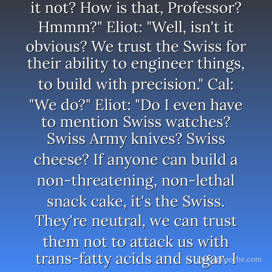 Cal: "I'm really sorry, Professor, but how do you explain <i>these</i> ? <i>Swiss Cake Rolls.</i> That doesn't rhyme; it's not cute; it's not childlike. And this is one of our most-respected snack foods, is it not? How is that, Professor? Hmmm?"<br />Eliot: "Well, isn't it obvious? We trust the Swiss for their ability to engineer things, to build with precision."<br />Cal: "We do?"<br />Eliot: "Do I even have to mention Swiss watches? Swiss Army knives? Swiss cheese? If anyone can build a non-threatening, non-lethal snack cake, it's the Swiss. They're neutral, we can trust them not to attack us with trans-fatty acids and sugar. I think you would feel differently if they were German Cake Rolls. North Korean Cake Rolls. I bet you wouldn't eat them."<br />Cal: "I bet I would. - Brad Barkley
