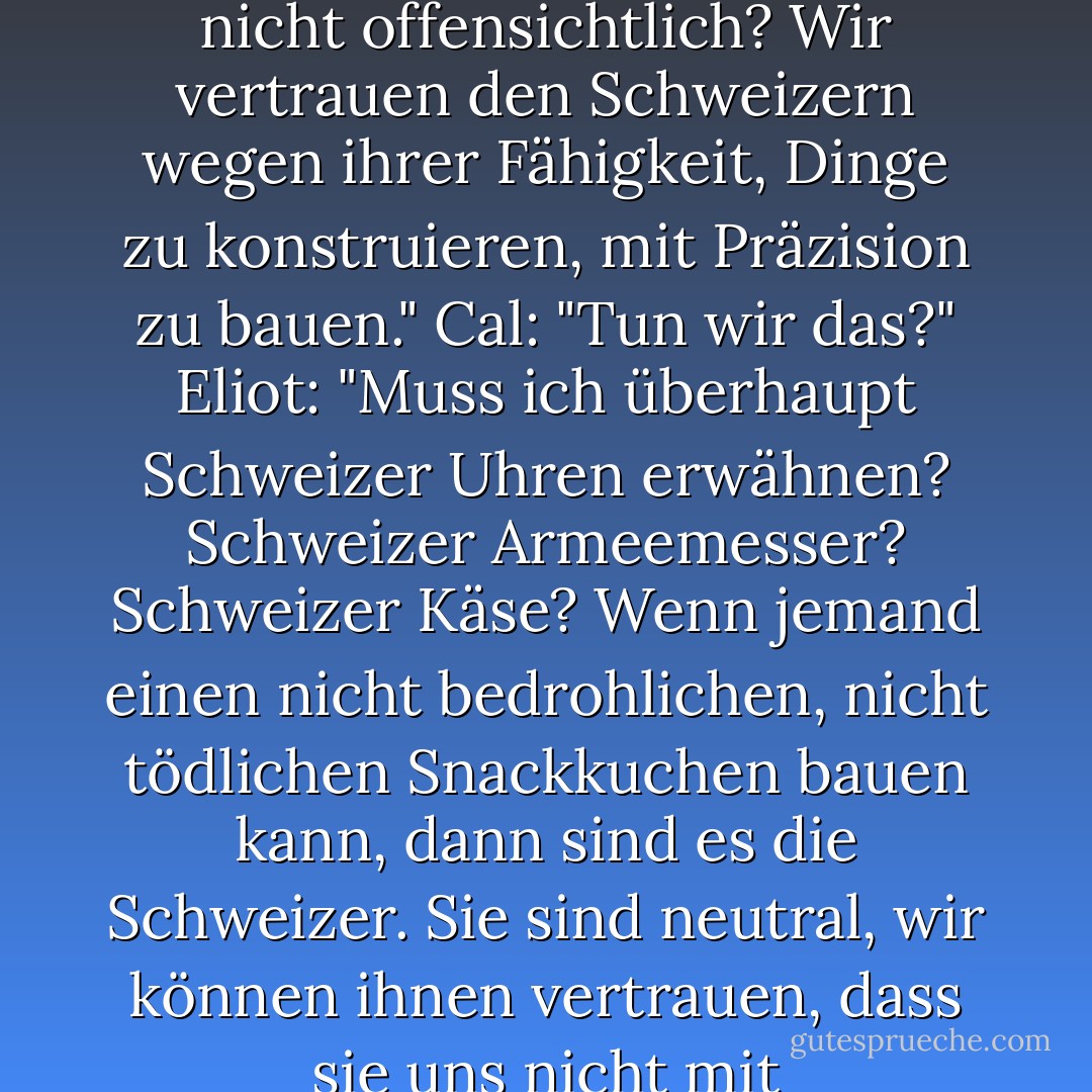 Cal: "Es tut mir wirklich leid, Professor, aber wie erklären Sie <i>diese</i>? <i>Swiss Cake Rolls.</i> Das reimt sich nicht; es ist nicht süß; es ist nicht kindlich. Und das ist eines unserer angesehensten Snacks, nicht wahr? Wie ist das, Professor? Hmmm?"<br />Eliot: "Nun, ist das nicht offensichtlich? Wir vertrauen den Schweizern wegen ihrer Fähigkeit, Dinge zu konstruieren, mit Präzision zu bauen."<br />Cal: "Tun wir das?"<br />Eliot: "Muss ich überhaupt Schweizer Uhren erwähnen? Schweizer Armeemesser? Schweizer Käse? Wenn jemand einen nicht bedrohlichen, nicht tödlichen Snackkuchen bauen kann, dann sind es die Schweizer. Sie sind neutral, wir können ihnen vertrauen, dass sie uns nicht mit Transfettsäuren und Zucker angreifen. Ich glaube, Sie würden anders denken, wenn es deutsche Kuchenrollen wären. Oder nordkoreanische Kuchenbrötchen. Ich wette, du würdest sie nicht essen."<br />Cal: "Ich wette, ich würde. - Brad Barkley<