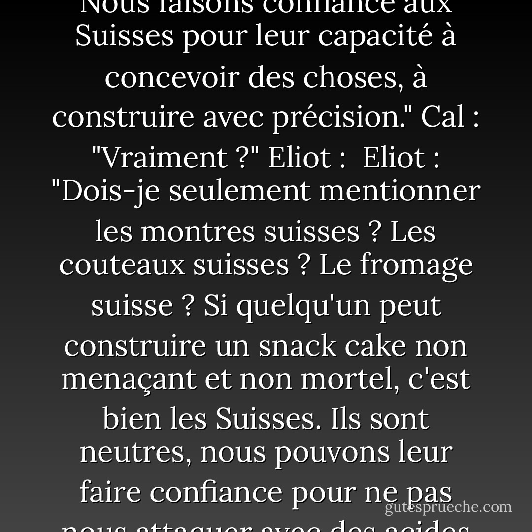 Cal : "Je suis vraiment désolé, Professeur, mais comment expliquez-vous <i>these</i> ? <Ce n'est pas une rime, ce n'est pas mignon, ce n'est pas enfantin. Et c'est l'un de nos snacks les plus respectés, n'est-ce pas ? Comment cela se fait-il, Professeur ? Hmmm ?"<br />Eliot : "Eh bien, n'est-ce pas évident ? Nous faisons confiance aux Suisses pour leur capacité à concevoir des choses, à construire avec précision."<br />Cal : "Vraiment ?"<br />Eliot : <br />Eliot : "Dois-je seulement mentionner les montres suisses ? Les couteaux suisses ? Le fromage suisse ? Si quelqu'un peut construire un snack cake non menaçant et non mortel, c'est bien les Suisses. Ils sont neutres, nous pouvons leur faire confiance pour ne pas nous attaquer avec des acides gras trans et du sucre. Je pense que vous penseriez différemment s'il s'agissait de petits gâteaux allemands. Des rouleaux de gâteaux nord-coréens. Je parie que vous ne les mangeriez pas. <br />Cal : "Je parie que je le ferais. - Brad Barkley