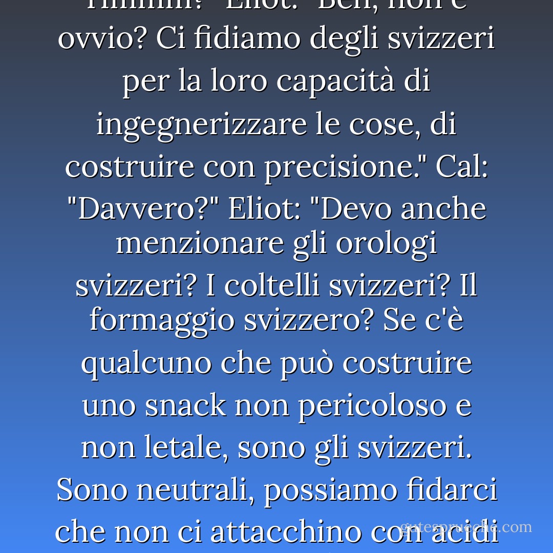 Cal: "Mi dispiace molto, professore, ma come spiega <i>questi</i>? <Non fa rima; non è carino; non è infantile. E questo è uno dei nostri snack più apprezzati, non è vero? Come mai, professore? Hmmm?"<br />Eliot: "Beh, non è ovvio? Ci fidiamo degli svizzeri per la loro capacità di ingegnerizzare le cose, di costruire con precisione."<br />Cal: "Davvero?"<br />Eliot: "Devo anche menzionare gli orologi svizzeri? I coltelli svizzeri? Il formaggio svizzero? Se c'è qualcuno che può costruire uno snack non pericoloso e non letale, sono gli svizzeri. Sono neutrali, possiamo fidarci che non ci attacchino con acidi grassi trans e zucchero. Penso che la pensereste diversamente se si trattasse di panini tedeschi. Rotoli di torta nordcoreani. Scommetto che non li mangeresti."<br />Cal: "Scommetto di sì. - Brad Barkley