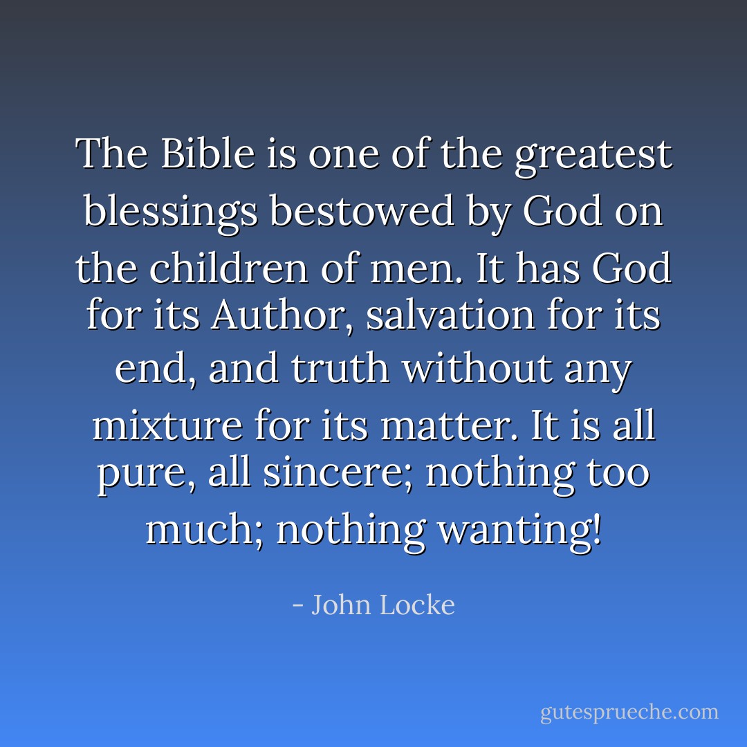 The Bible is one of the greatest blessings bestowed by God on the children of men. It has God for its Author, salvation for its end, and truth without any mixture for its matter. It is all pure, all sincere; nothing too much; nothing wanting! - John Locke