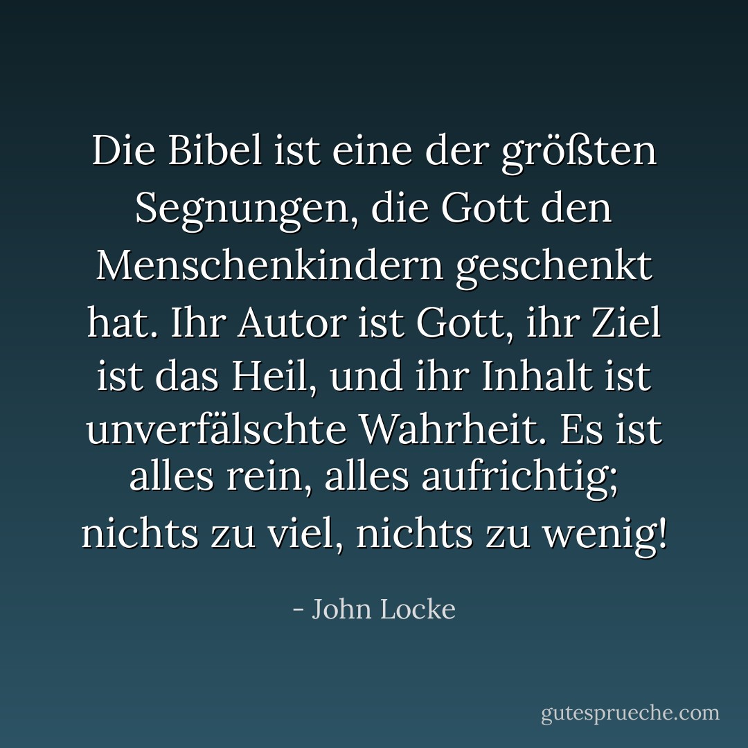 Die Bibel ist eine der größten Segnungen, die Gott den Menschenkindern geschenkt hat. Ihr Autor ist Gott, ihr Ziel ist das Heil, und ihr Inhalt ist unverfälschte Wahrheit. Es ist alles rein, alles aufrichtig; nichts zu viel, nichts zu wenig! - John Locke<