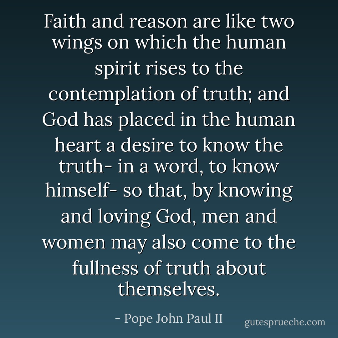Faith and reason are like two wings on which the human spirit rises to the contemplation of truth; and God has placed in the human heart a desire to know the truth- in a word, to know himself- so that, by knowing and loving God, men and women may also come to the fullness of truth about themselves. - Pope John Paul II
